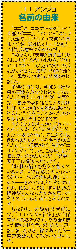 テキスト ボックス: ココ アンジュ
名前の由来
“ココ”は、ココ・ボーテグループ本部の「ココ」、“アンジュ”はフランス語でエンジェル(天使)の意味ですが、実は私にとってはもう1つ特別な意味があるのです。
みなさんは『安寿と厨子王』(あんじゅとずしおう)のお話をご存知でしょうか? 3人きょうだいの長女だった私は、弟思いの姉の話として、母からこの話をよく聞かされました。
子供の頃には、単純に「妹や弟の面倒をみなければいけないんだ」と考えていましたが、今思えば、「自分の身を捨てて人を助ければ、いつか自分も誰かに助けられるということを言いたかったのかなあ」と思う今日この頃です。
そんなことはすっかり忘れていたのですが、お店の名前をどうしようかと考えた時に、先生から「以前からあたためている名前があるんだけど」と提案された名前が“ココアンジュ”でした。この時、私の頭に思い浮かんだのが、『安寿と厨子王』の話だったのです。
「お肌の悩みを抱えて悩んでいる人を1人でも減らしたい」というグループの理念にも通じている!?――というのは大げさですけれど、私にとっては、相互扶助の精神がどんなに大切かを思い出させてくれる名前でもあるのです。
ちなみに、大阪府泉南市には、「ココアンジュ新家」という保育所があるそうです。その話を聞いた時には「ヤラレタ!!」と思ってしまいましたけど、縁があったら一度表敬訪問してみたいと思います。